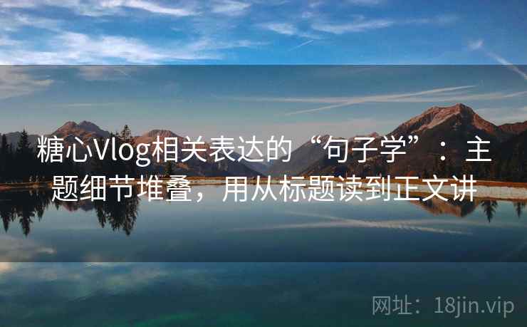 糖心Vlog相关表达的“句子学”：主题细节堆叠，用从标题读到正文讲