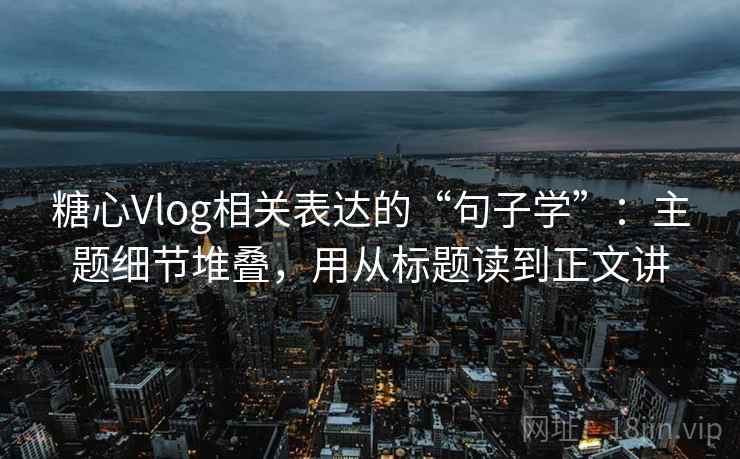 糖心Vlog相关表达的“句子学”：主题细节堆叠，用从标题读到正文讲