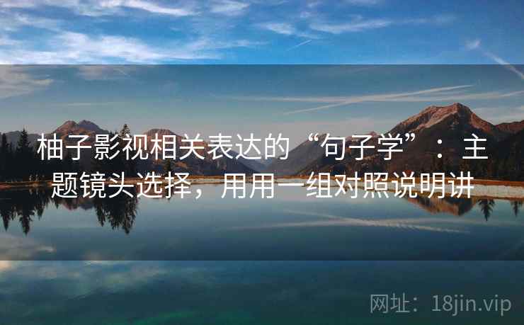 柚子影视相关表达的“句子学”：主题镜头选择，用用一组对照说明讲