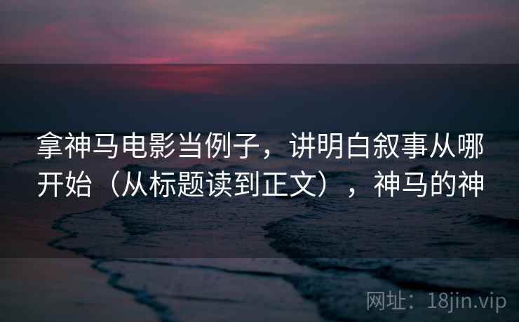 拿神马电影当例子,讲明白叙事从哪开始(从标题读到正文),神马的神 拿神马电影当例子,讲明白叙事从哪开始(从标题读到正文),神马的神