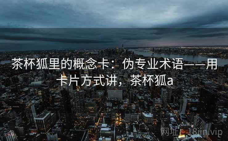 茶杯狐里的概念卡:伪专业术语——用卡片方式讲,茶杯狐a 茶杯狐里的概念卡:伪专业术语——用卡片方式讲,茶杯狐a