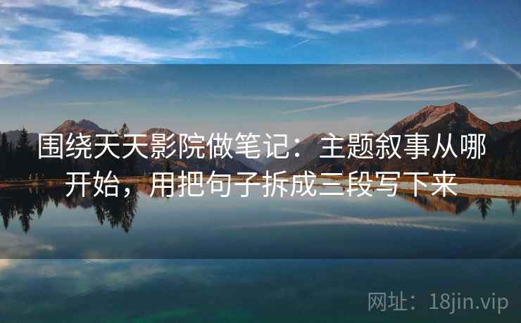 围绕天天影院做笔记：主题叙事从哪开始，用把句子拆成三段写下来