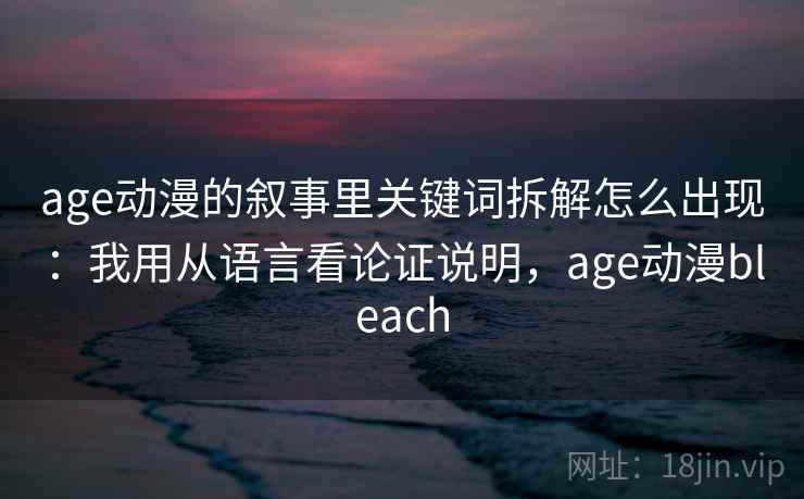 age动漫的叙事里关键词拆解怎么出现:我用从语言看论证说明,age动漫bleach age动漫的叙事里关键词拆解怎么出现:我用从语言看论证说明,age动漫bleach