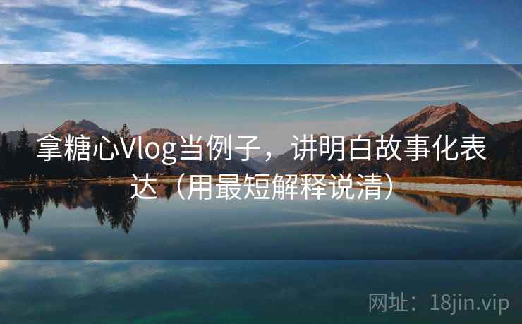 拿糖心Vlog当例子，讲明白故事化表达（用最短解释说清）