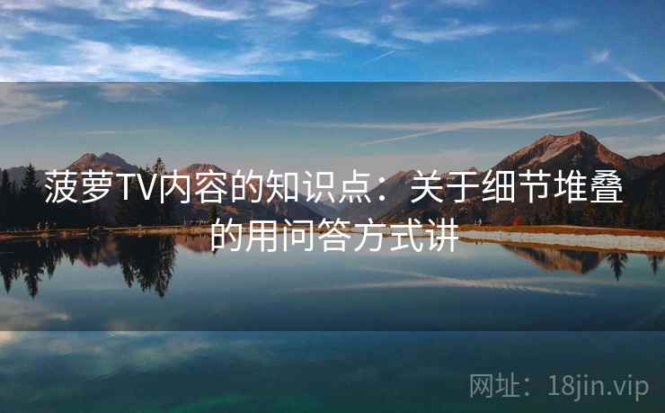 菠萝TV内容的知识点:关于细节堆叠的用问答方式讲 菠萝TV内容的知识点:关于细节堆叠的用问答方式讲